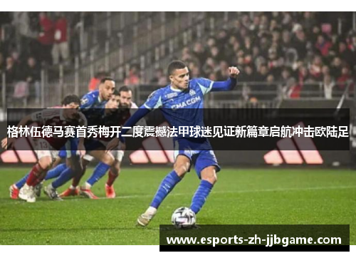 格林伍德马赛首秀梅开二度震撼法甲球迷见证新篇章启航冲击欧陆足