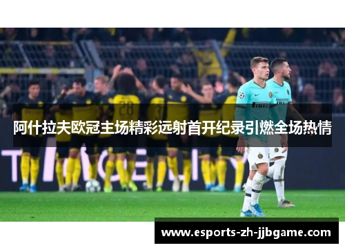 阿什拉夫欧冠主场精彩远射首开纪录引燃全场热情 阿什拉夫欧冠主场精彩远射首开纪录引燃全场热情