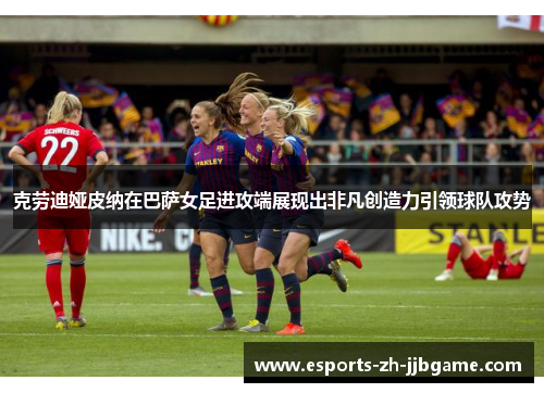 克劳迪娅皮纳在巴萨女足进攻端展现出非凡创造力引领球队攻势