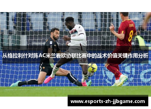 从格拉利什对阵AC米兰看欧协联比赛中的战术价值关键作用分析 从格拉利什对阵AC米兰看欧协联比赛中的战术价值关键作用分析