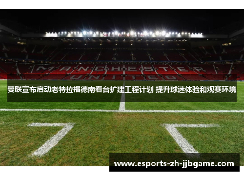 曼联宣布启动老特拉福德南看台扩建工程计划 提升球迷体验和观赛环境 曼联宣布启动老特拉福德南看台扩建工程计划 提升球迷体验和观赛环境